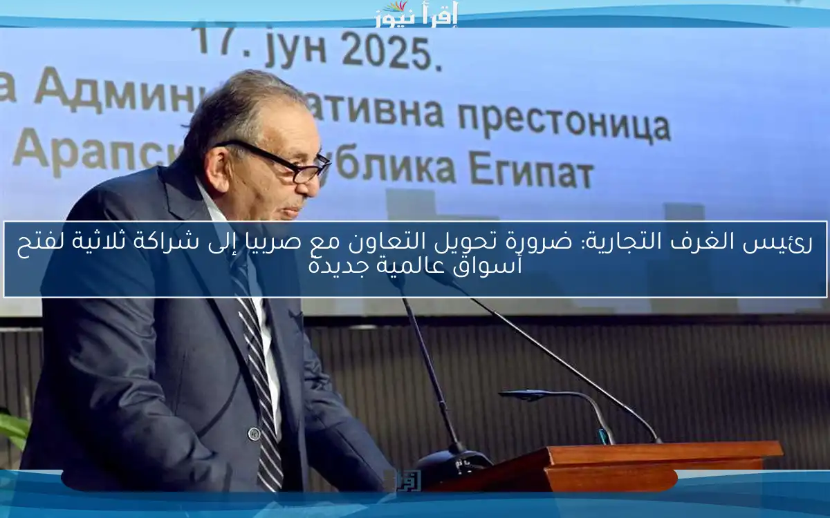 رئيس الغرف التجارية: ضرورة تحويل التعاون مع صربيا إلى شراكة ثلاثية لفتح أسواق عالمية جديدة