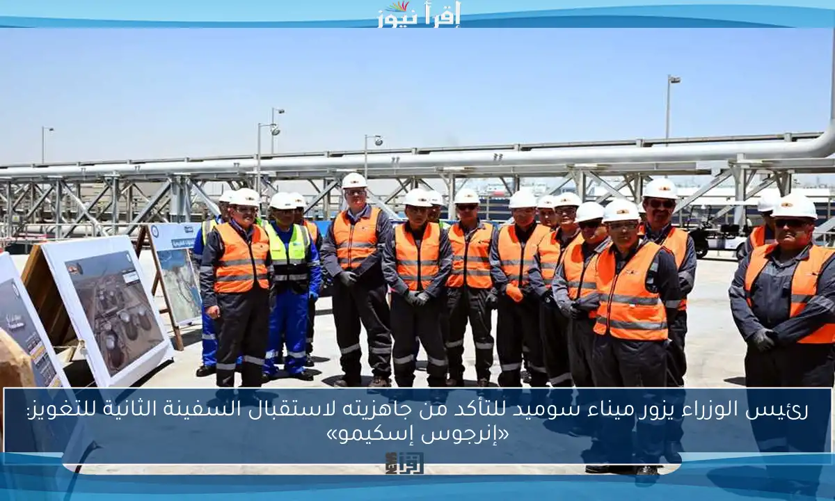رئيس الوزراء يزور ميناء سوميد للتأكد من جاهزيته لاستقبال السفينة الثانية للتغويز: «إنرجوس إسكيمو»