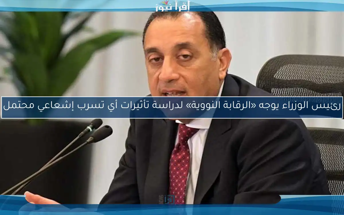 رئيس الوزراء يوجه «الرقابة النووية» لدراسة تأثيرات أي تسرب إشعاعي محتمل