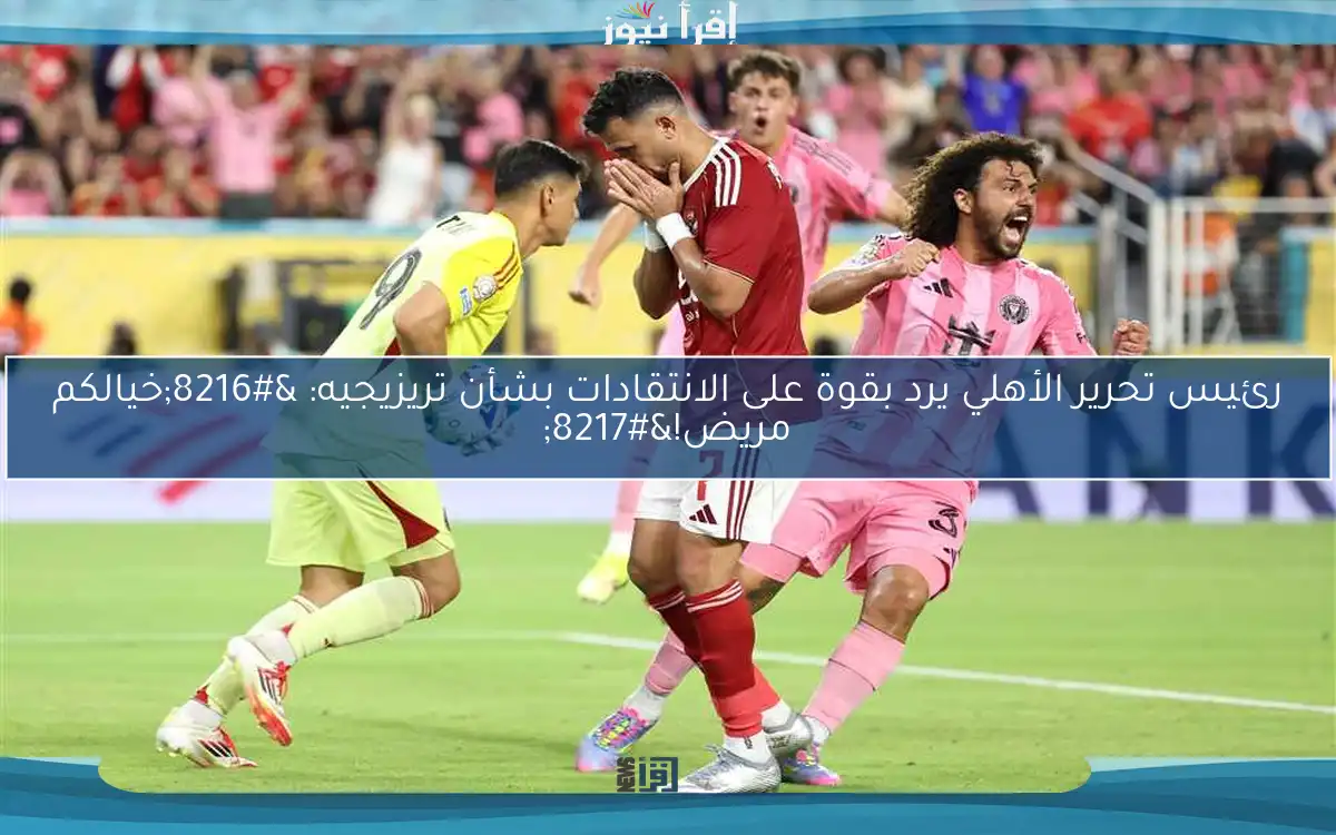 رئيس تحرير الأهلي يرد بقوة على الانتقادات بشأن تريزيجيه: ‘خيالكم مريض!’