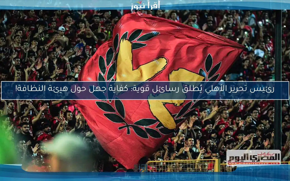 رئيس تحرير الأهلي يُطلق رسائل قوية: كفاية جهل حول هيئة النظافة!
