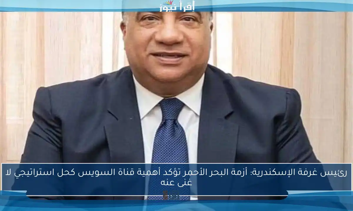 رئيس غرفة الإسكندرية: أزمة البحر الأحمر تؤكد أهمية قناة السويس كحل استراتيجي لا غنى عنه