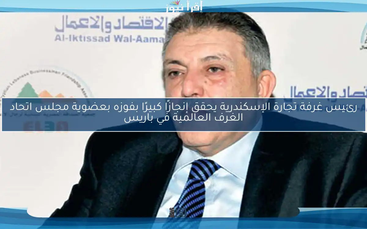 رئيس غرفة تجارة الإسكندرية يحقق إنجازًا كبيرًا بفوزه بعضوية مجلس اتحاد الغرف العالمية في باريس