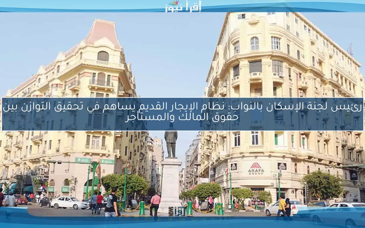 رئيس لجنة الإسكان بالنواب: نظام الإيجار القديم يساهم في تحقيق التوازن بين حقوق المالك والمستأجر