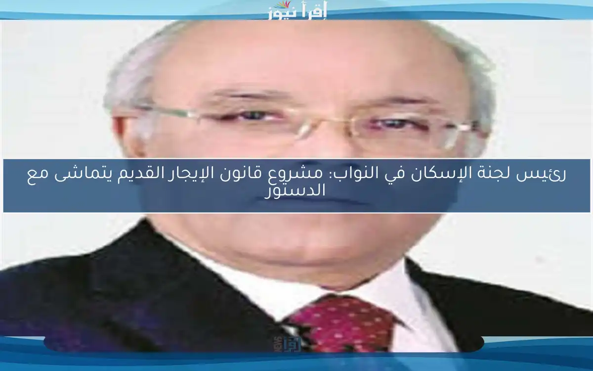 رئيس لجنة الإسكان في النواب: مشروع قانون الإيجار القديم يتماشى مع الدستور