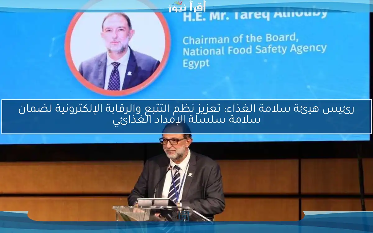 رئيس هيئة سلامة الغذاء: تعزيز نظم التتبع والرقابة الإلكترونية لضمان سلامة سلسلة الإمداد الغذائي