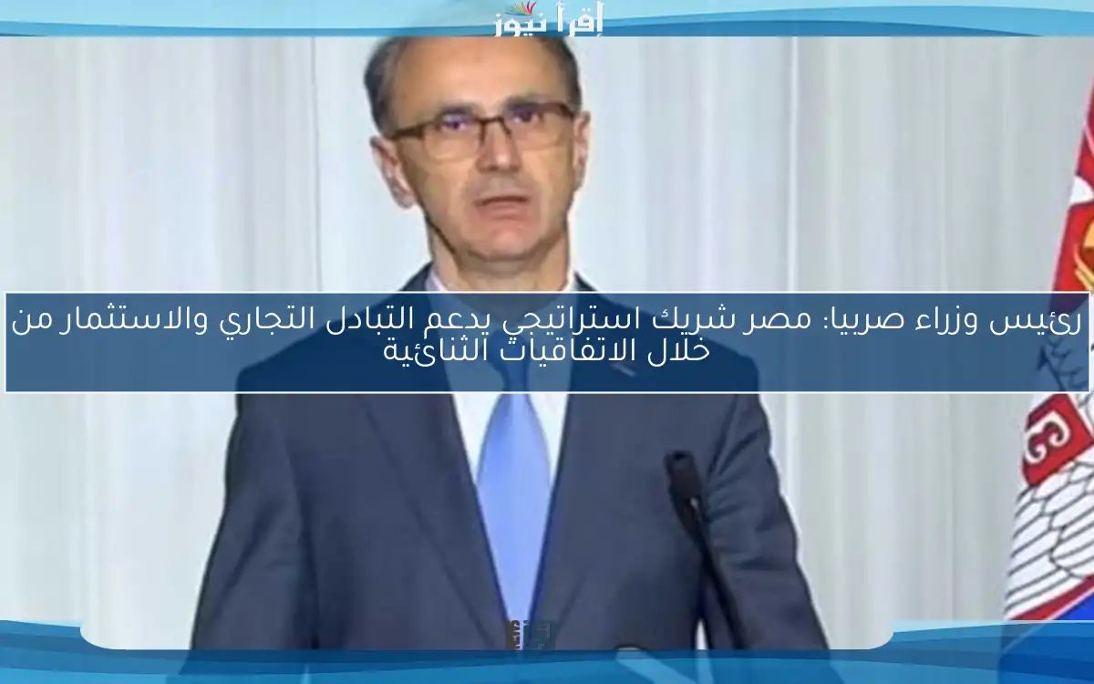 رئيس وزراء صربيا: مصر شريك استراتيجي يدعم التبادل التجاري والاستثمار من خلال الاتفاقيات الثنائية
