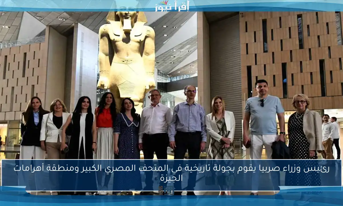 رئيس وزراء صربيا يقوم بجولة تاريخية في المتحف المصري الكبير ومنطقة أهرامات الجيزة
