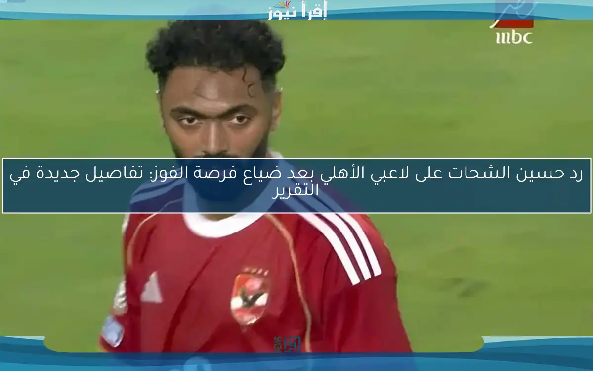 رد حسين الشحات على لاعبي الأهلي بعد ضياع فرصة الفوز: تفاصيل جديدة في التقرير