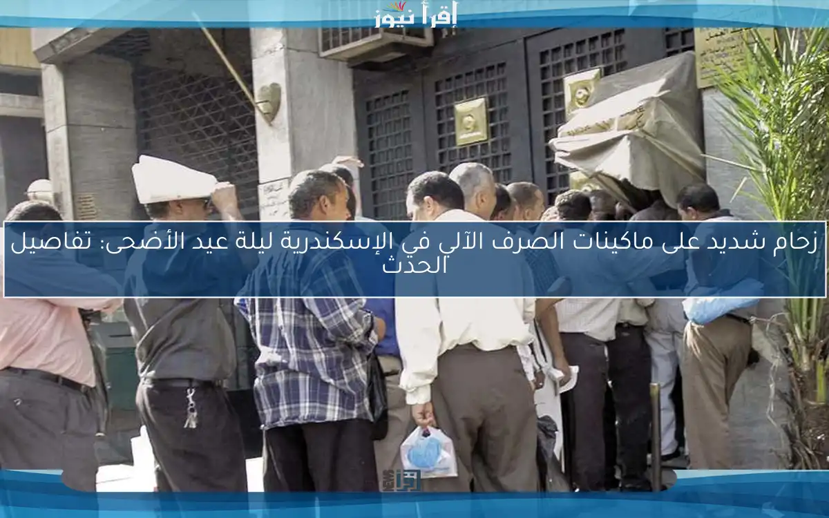زحام شديد على ماكينات الصرف الآلي في الإسكندرية ليلة عيد الأضحى: تفاصيل الحدث