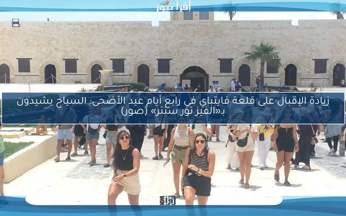 زيادة الإقبال على قلعة قايتباي في رابع أيام عيد الأضحى: السياح يشيدون بـ«الفيز تور سنتر» (صور)