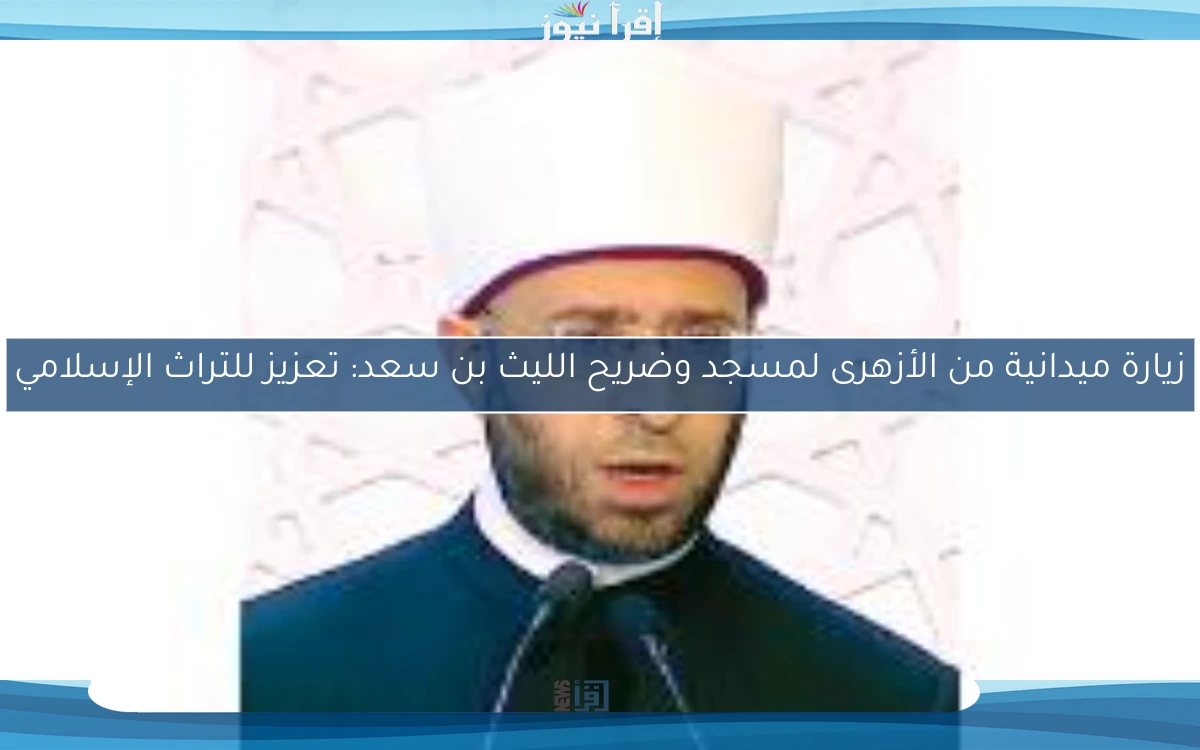 زيارة ميدانية من الأزهرى لمسجد وضريح الليث بن سعد: تعزيز للتراث الإسلامي