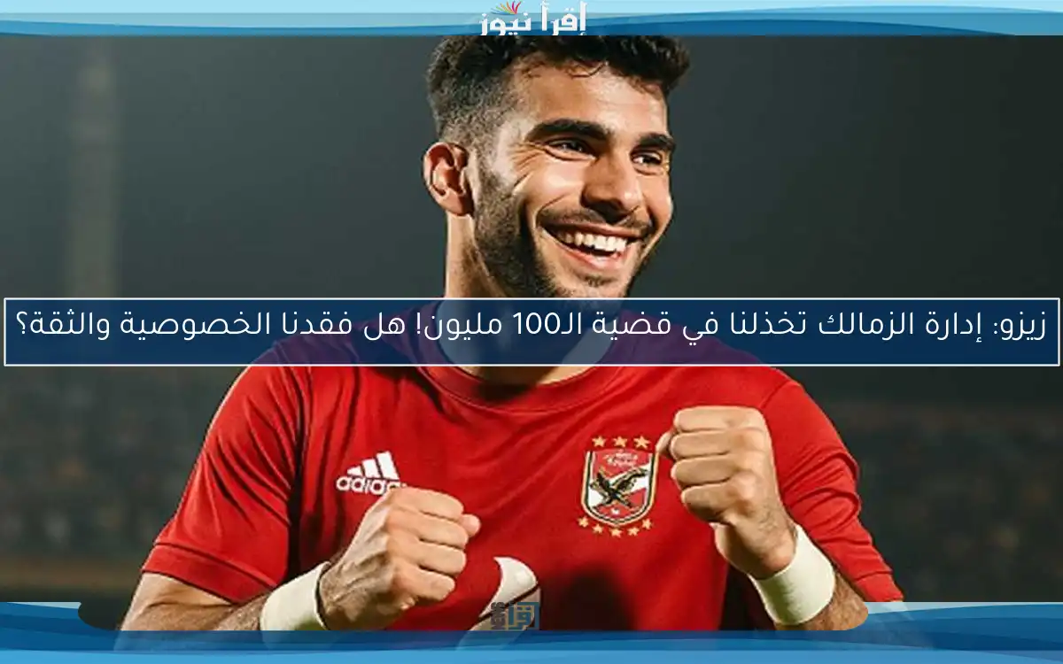 زيزو: إدارة الزمالك تخذلنا في قضية الـ100 مليون! هل فقدنا الخصوصية والثقة؟
