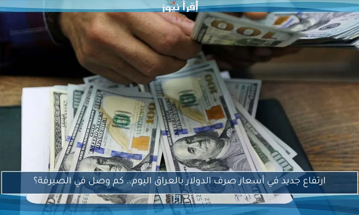 ارتفاع جديد في أسعار صرف الدولار بالعراق اليوم.. كم وصل في الصيرفة؟
