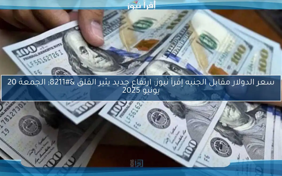 سعر الدولار مقابل الجنيه إقرأ نيوز: ارتفاع جديد يثير القلق – الجمعة 20 يونيو 2025