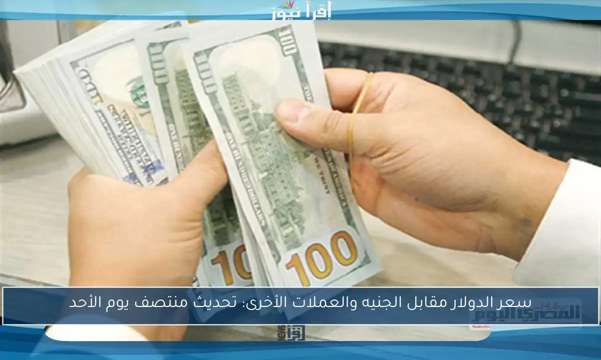 سعر الدولار مقابل الجنيه والعملات الأخرى: تحديث منتصف يوم الأحد