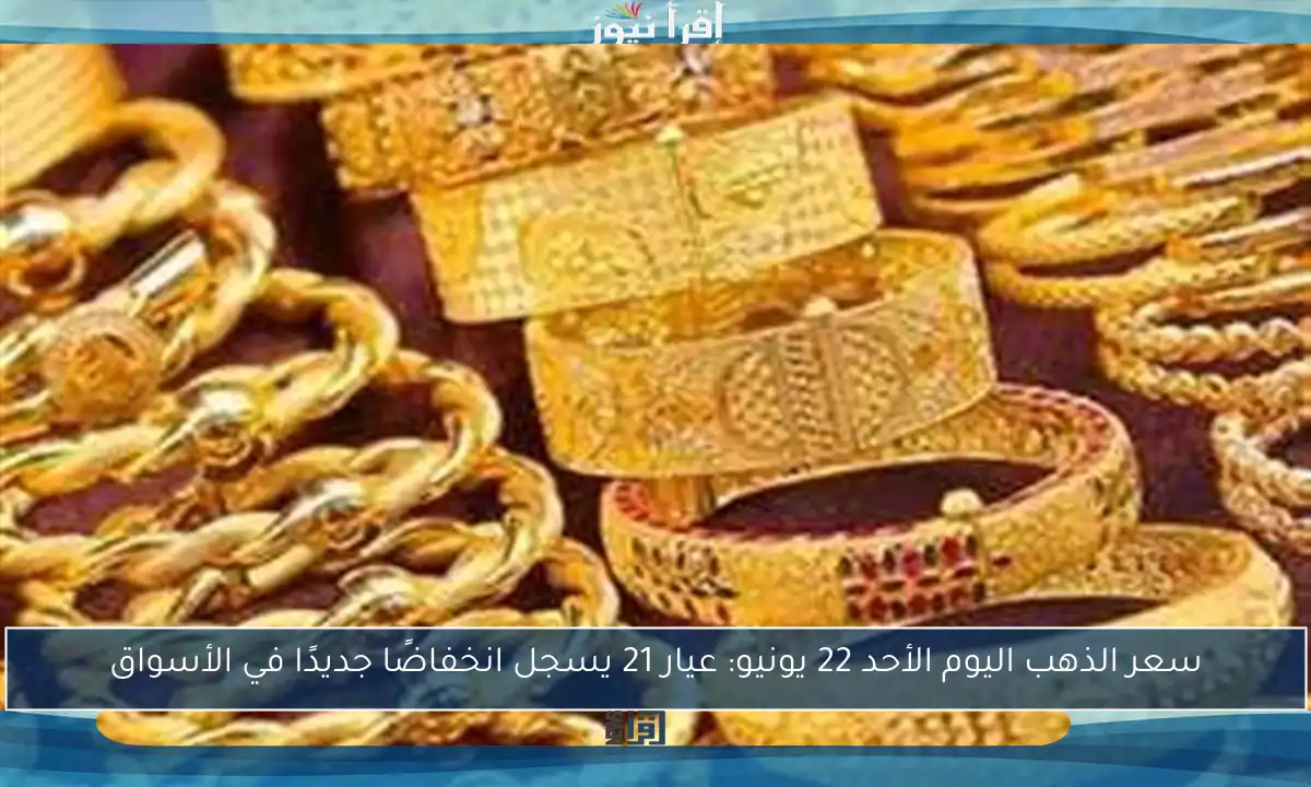 سعر الذهب اليوم الأحد 22 يونيو: عيار 21 يسجل انخفاضًا جديدًا في الأسواق