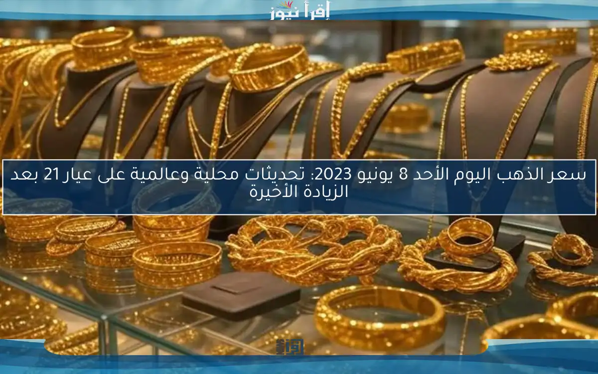 سعر الذهب اليوم الأحد 8 يونيو 2023: تحديثات محلية وعالمية على عيار 21 بعد الزيادة الأخيرة