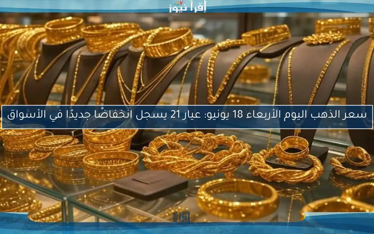 سعر الذهب اليوم الأربعاء 18 يونيو: عيار 21 يسجل انخفاضًا جديدًا في الأسواق
