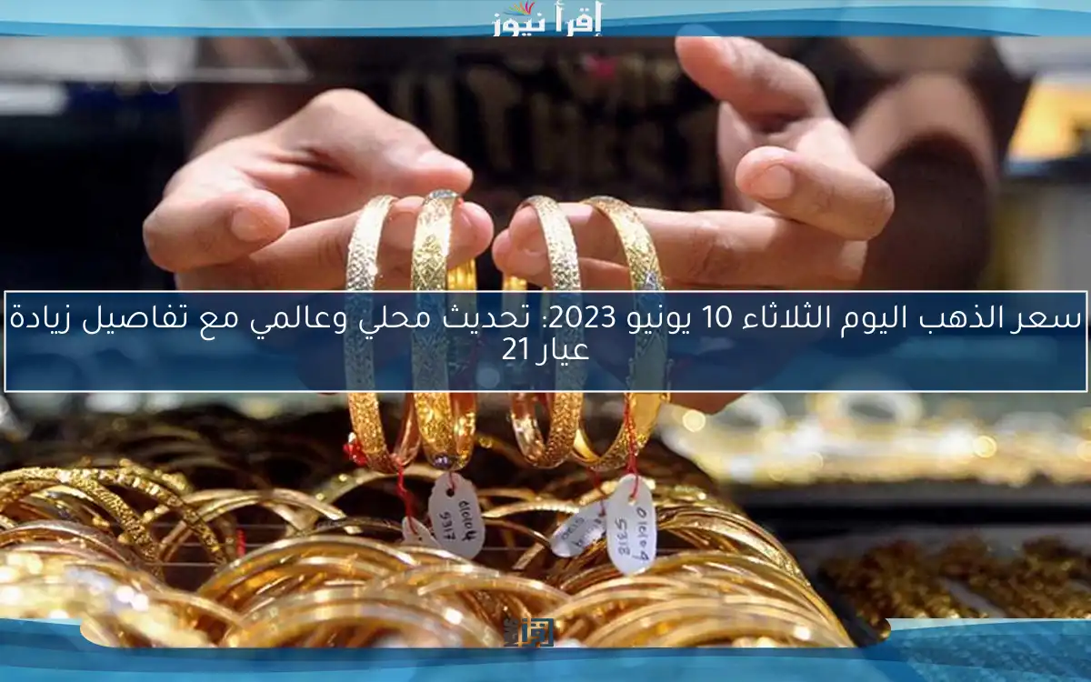 سعر الذهب اليوم الثلاثاء 10 يونيو 2023: تحديث محلي وعالمي مع تفاصيل زيادة عيار 21