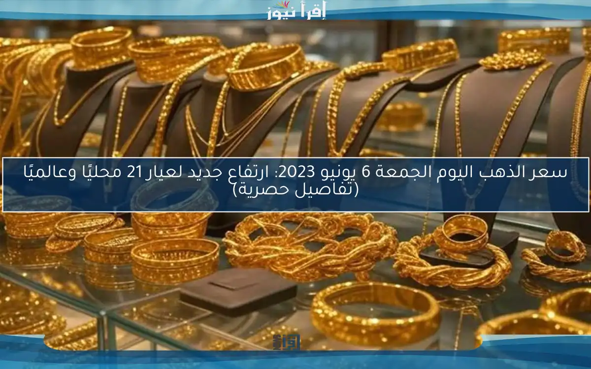 سعر الذهب اليوم الجمعة 6 يونيو 2023: ارتفاع جديد لعيار 21 محليًا وعالميًا (تفاصيل حصرية)