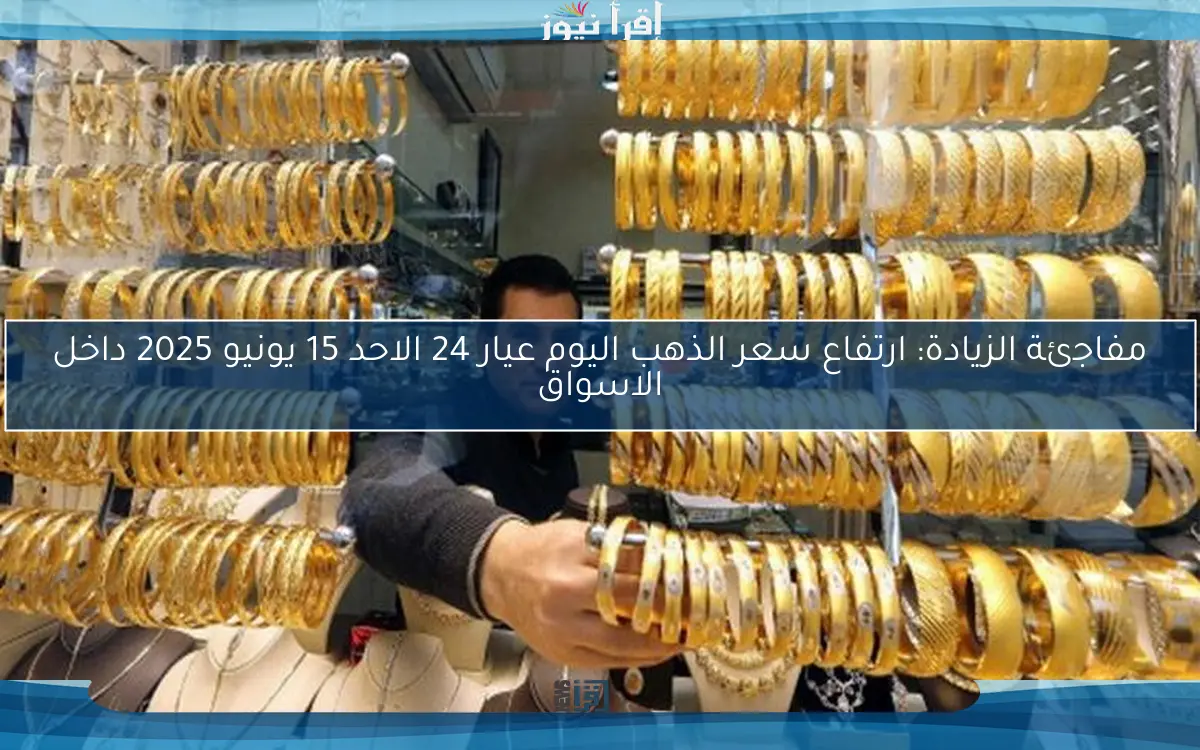 مفاجئة الزيادة: ارتفاع سعر الذهب اليوم عيار 24 الاحد 15 يونيو 2025 داخل الاسواق