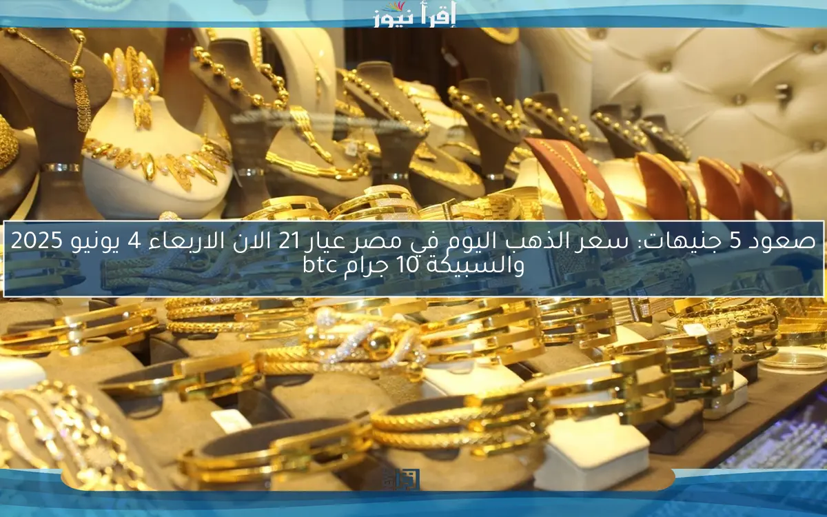 صعود 5 جنيهات: سعر الذهب اليوم في مصر عيار 21 الان الاربعاء 4 يونيو 2025 والسبيكة 10 جرام btc