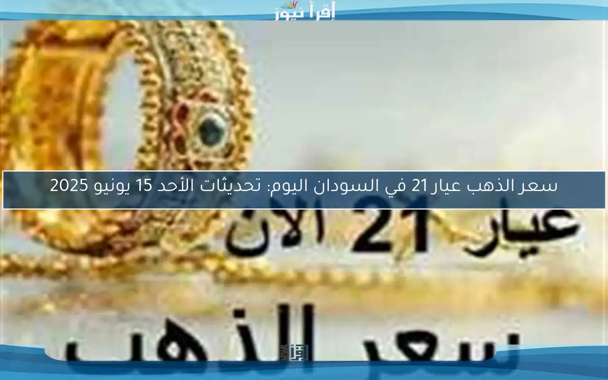 سعر الذهب عيار 21 في السودان اليوم: تحديثات الأحد 15 يونيو 2025