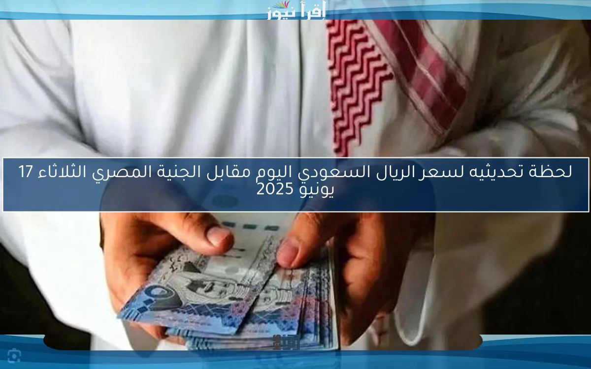 لحظة تحديثيه.. سعر الريال السعودي اليوم مقابل الجنية المصري الثلاثاء 17 يونيو 2025