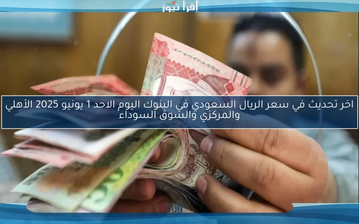 اخر تحديث في سعر الريال السعودي في البنوك اليوم الاحد 1 يونيو 2025 الأهلي والمركزي والسوق السوداء