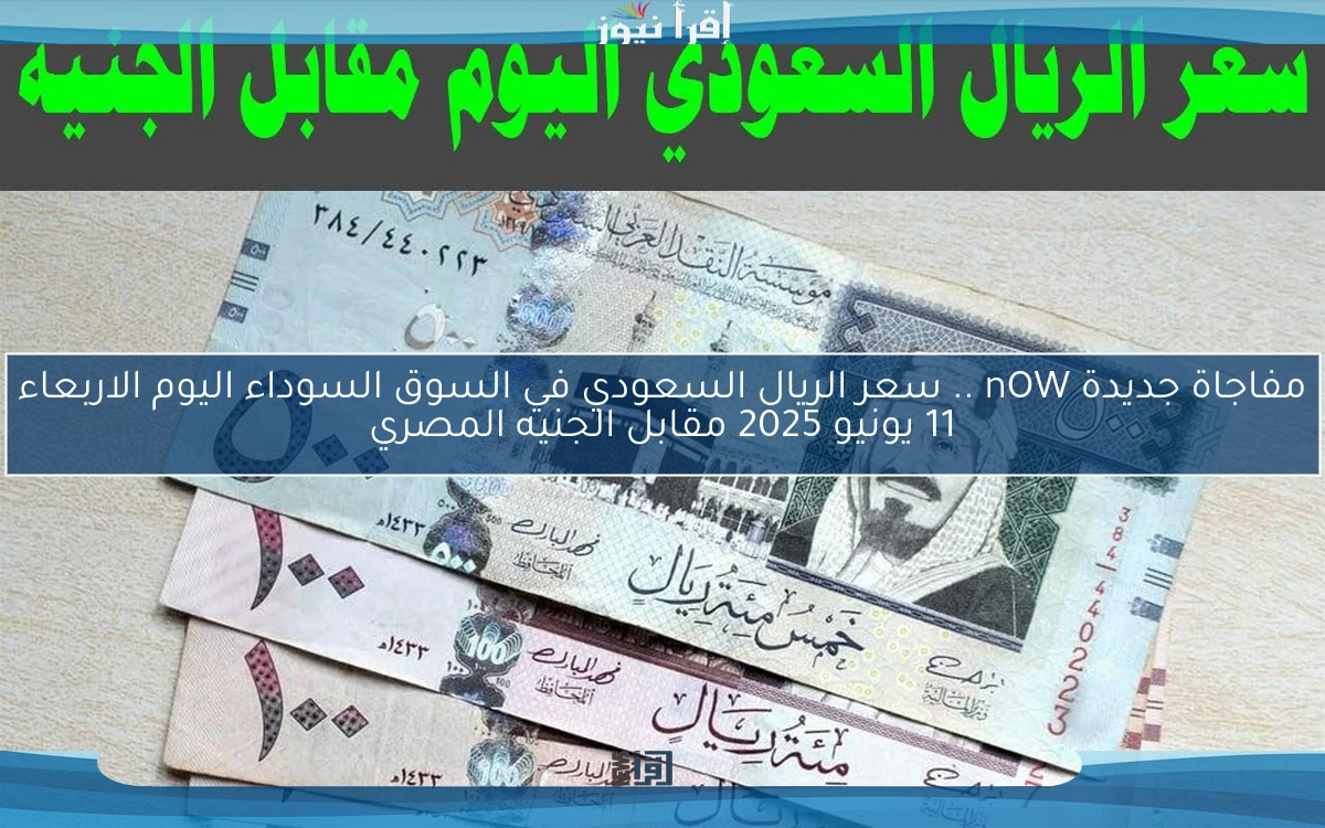 مفاجاة جديدة nOW .. سعر الريال السعودي في السوق السوداء اليوم الاربعاء 11 يونيو 2025 مقابل الجنيه المصري
