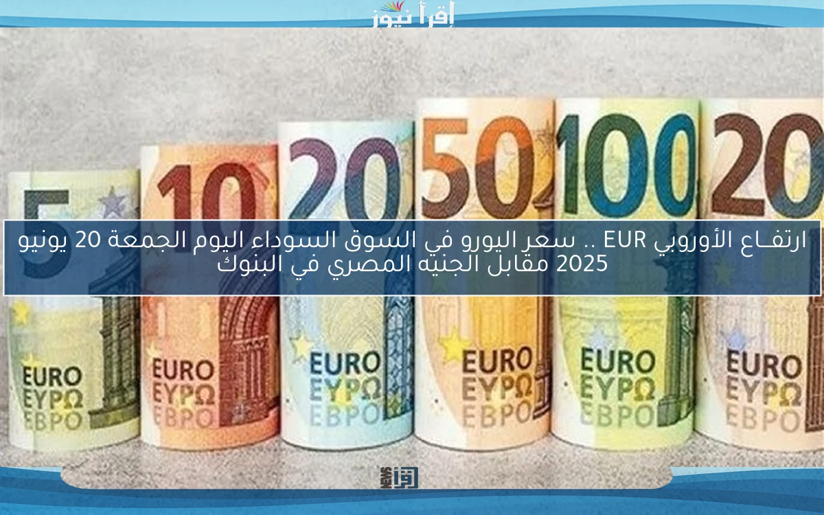 ارتفـــاع الأوروبي EUR .. سعر اليورو في السوق السوداء اليوم الجمعة 20 يونيو 2025 مقابل الجنيه المصري في البنوك