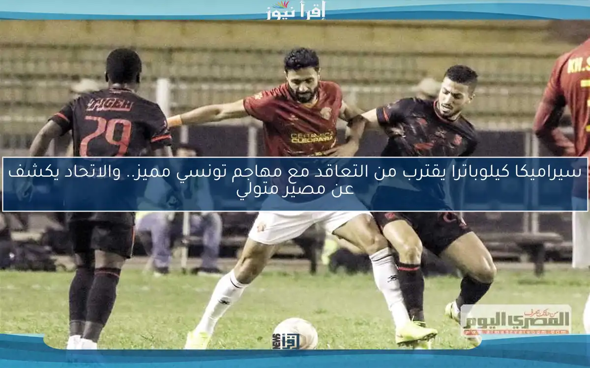 سيراميكا كيلوباترا يقترب من التعاقد مع مهاجم تونسي مميز.. والاتحاد يكشف عن مصير متولي