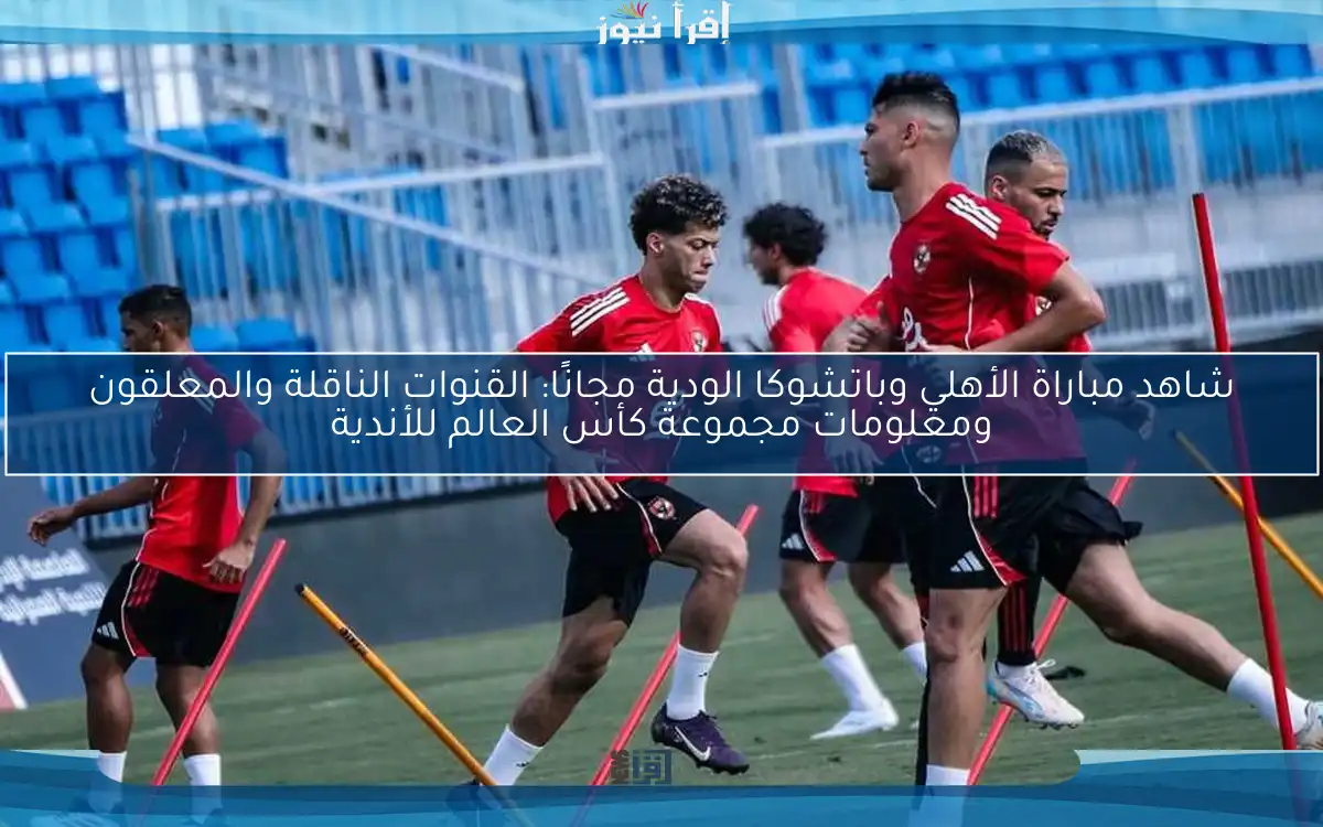 شاهد مباراة الأهلي وباتشوكا الودية مجانًا: القنوات الناقلة والمعلقون ومعلومات مجموعة كأس العالم للأندية