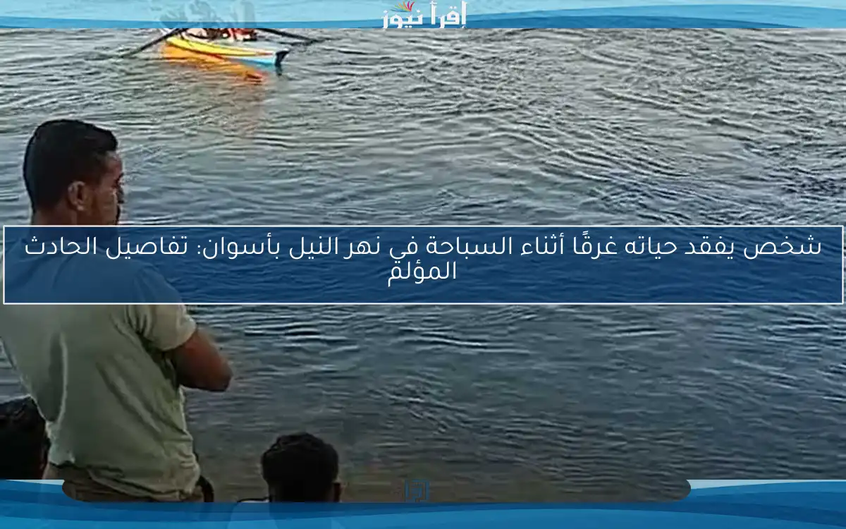 شخص يفقد حياته غرقًا أثناء السباحة في نهر النيل بأسوان: تفاصيل الحادث المؤلم