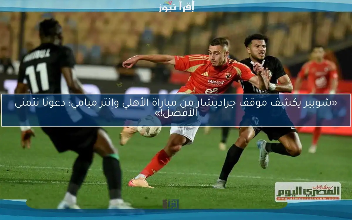 «شوبير يكشف موقف جراديشار من مباراة الأهلي وإنتر ميامي: دعونا نتمنى الأفضل!»