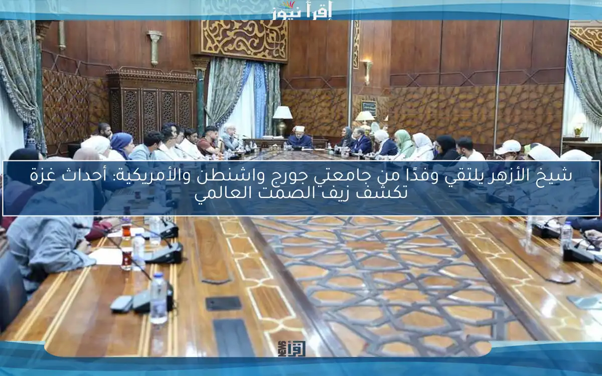 شيخ الأزهر يلتقي وفدًا من جامعتي جورج واشنطن والأمريكية: أحداث غزة تكشف زيف الصمت العالمي