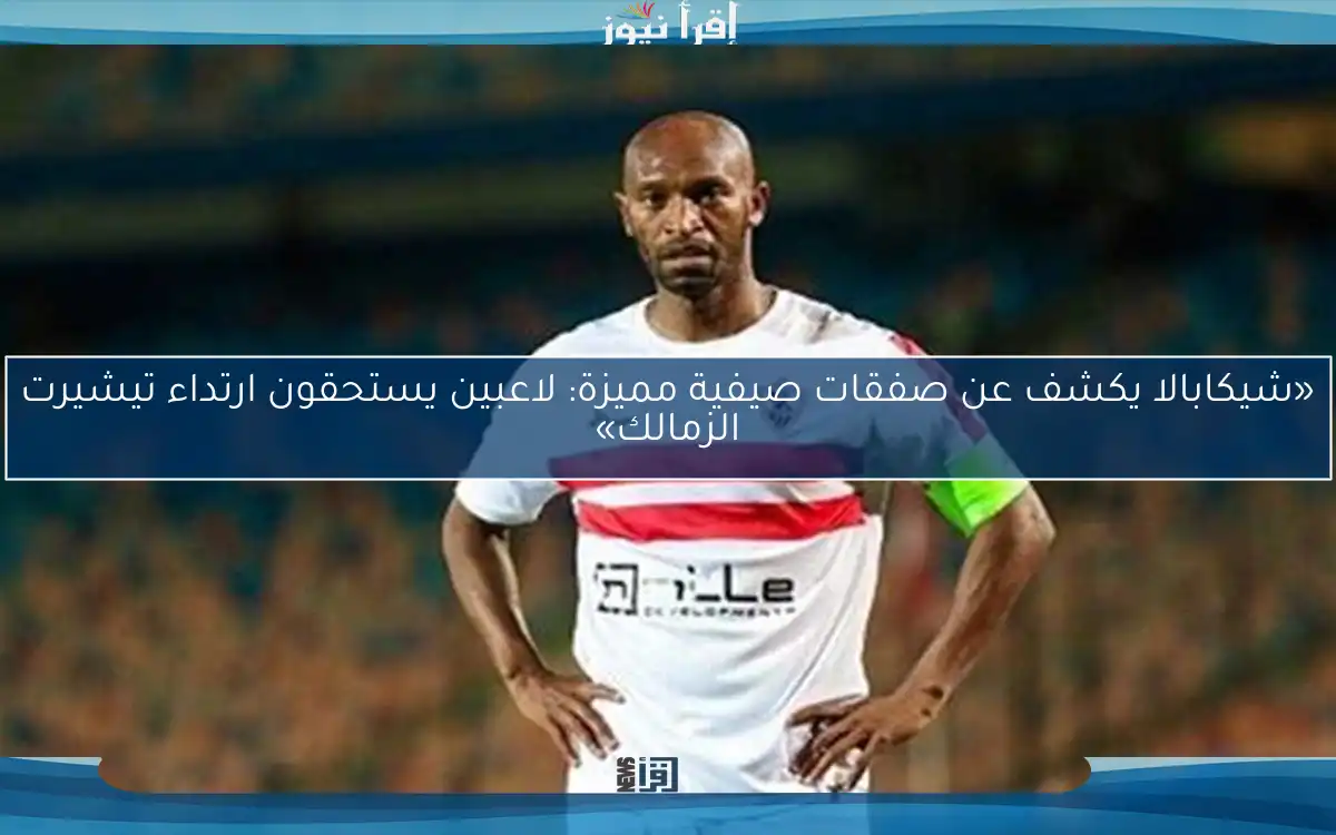 «شيكابالا يكشف عن صفقات صيفية مميزة: لاعبين يستحقون ارتداء تيشيرت الزمالك»