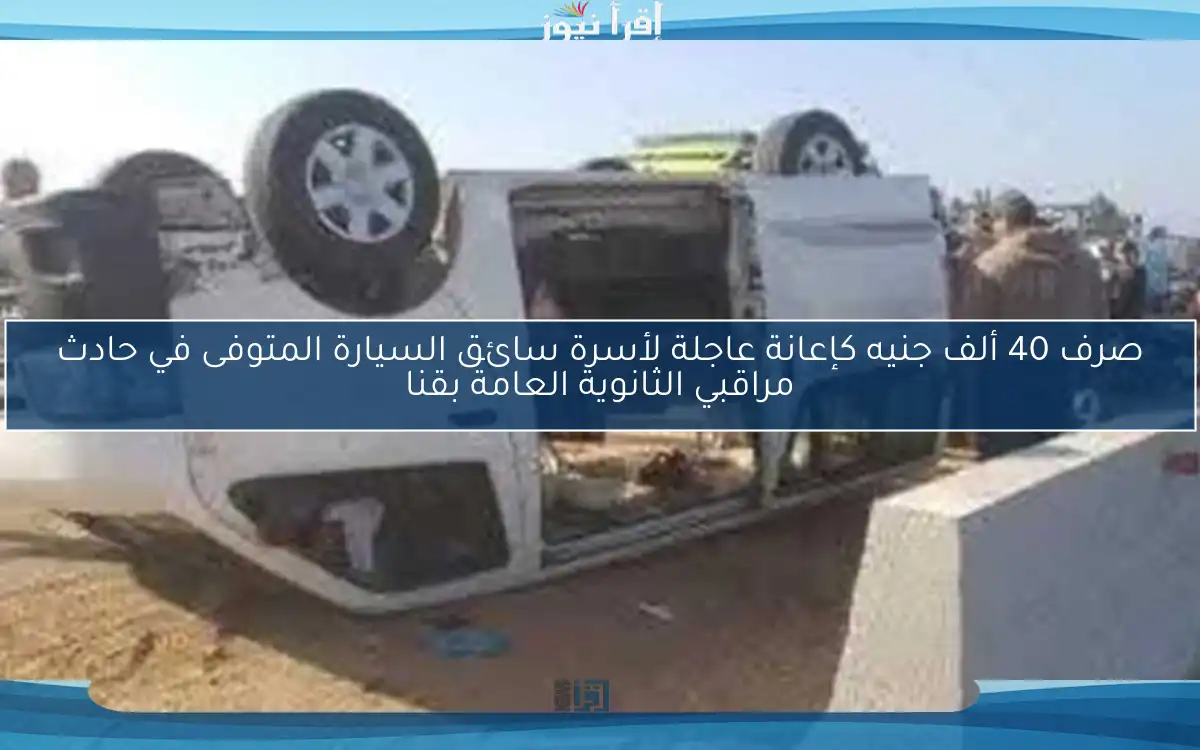 صرف 40 ألف جنيه كإعانة عاجلة لأسرة سائق السيارة المتوفى في حادث مراقبي الثانوية العامة بقنا