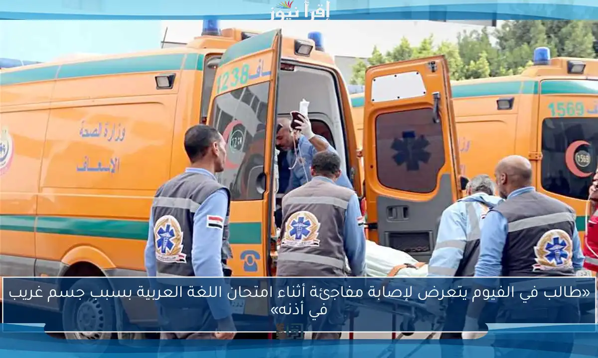 «طالب في الفيوم يتعرض لإصابة مفاجئة أثناء امتحان اللغة العربية بسبب جسم غريب في أذنه»