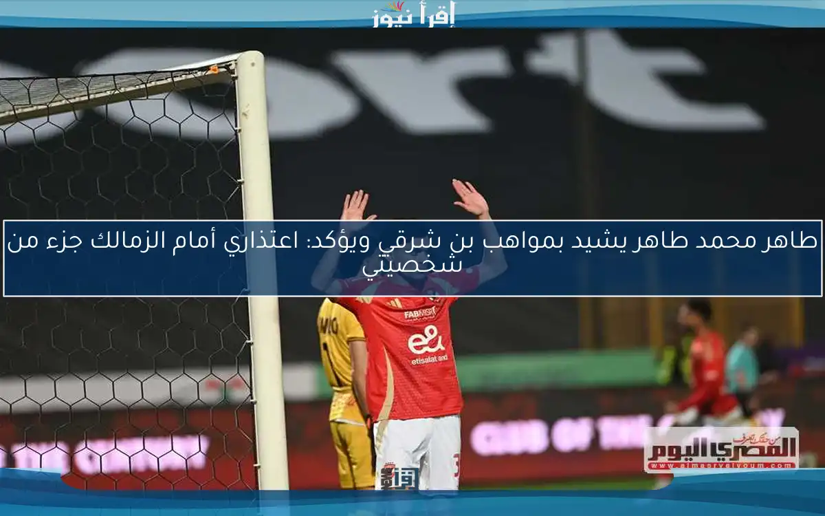 طاهر محمد طاهر يشيد بمواهب بن شرقي ويؤكد: اعتذاري أمام الزمالك جزء من شخصيتي