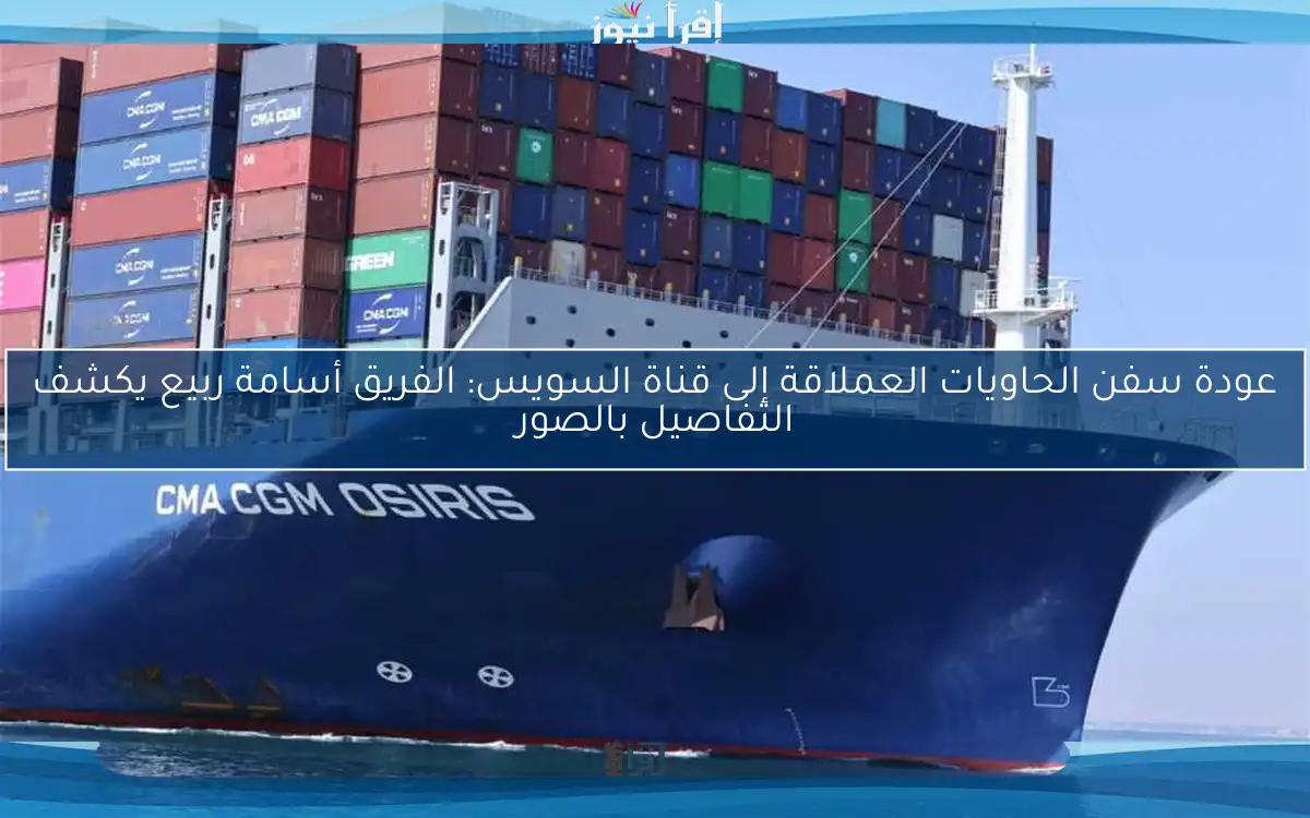 عودة سفن الحاويات العملاقة إلى قناة السويس: الفريق أسامة ربيع يكشف التفاصيل بالصور