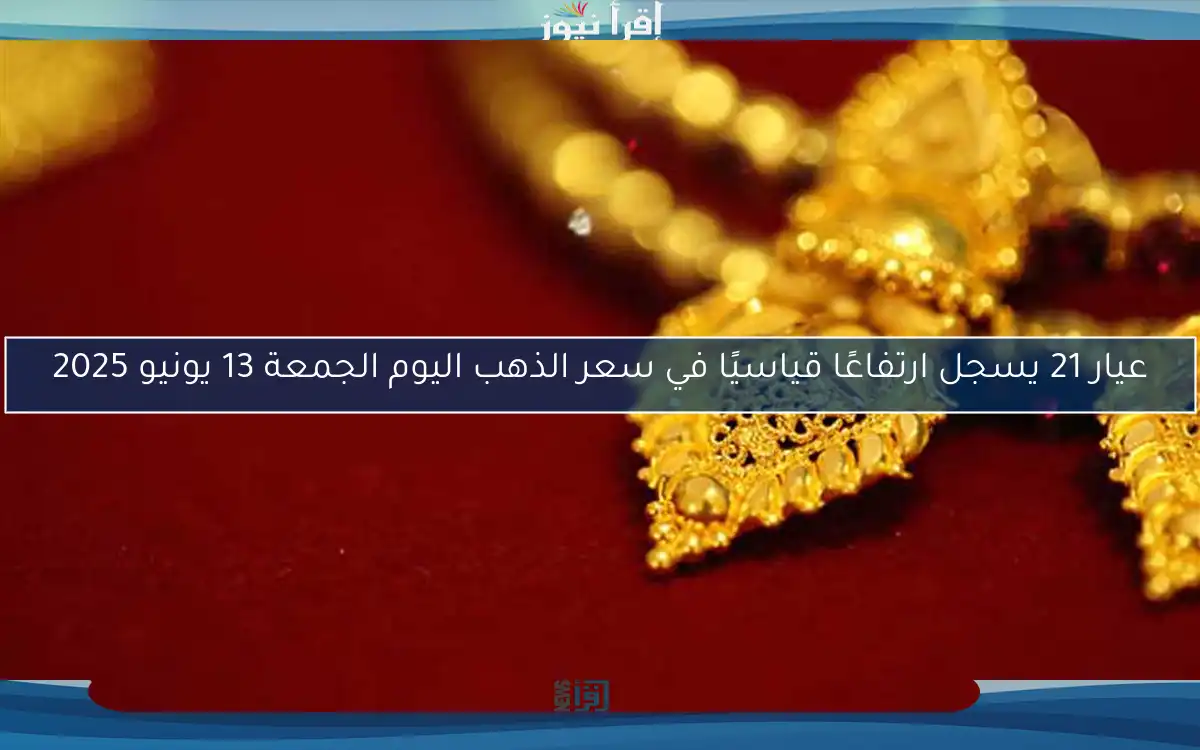 عيار 21 يسجل ارتفاعًا قياسيًا في سعر الذهب اليوم الجمعة 13 يونيو 2025