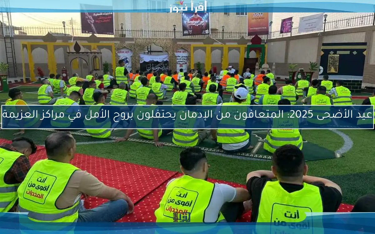 عيد الأضحى 2025: المتعافون من الإدمان يحتفلون بروح الأمل في مراكز العزيمة
