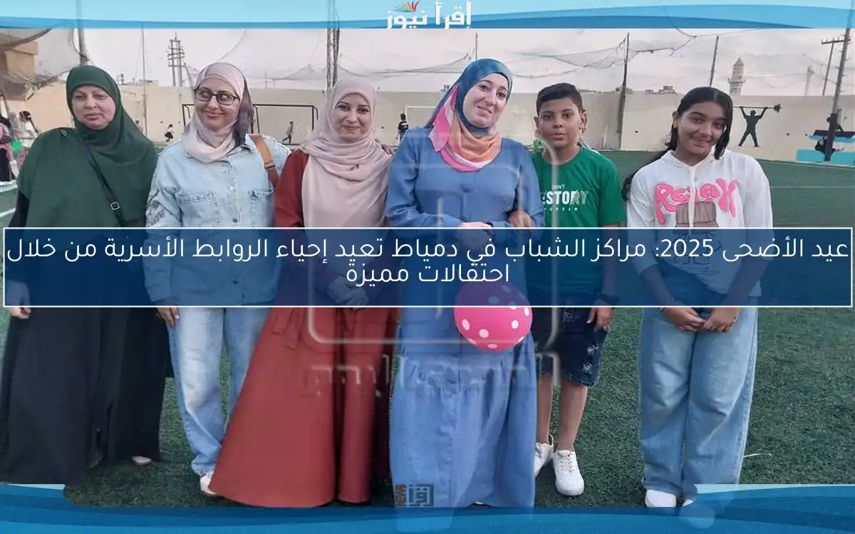 عيد الأضحى 2025: مراكز الشباب في دمياط تعيد إحياء الروابط الأسرية من خلال احتفالات مميزة
