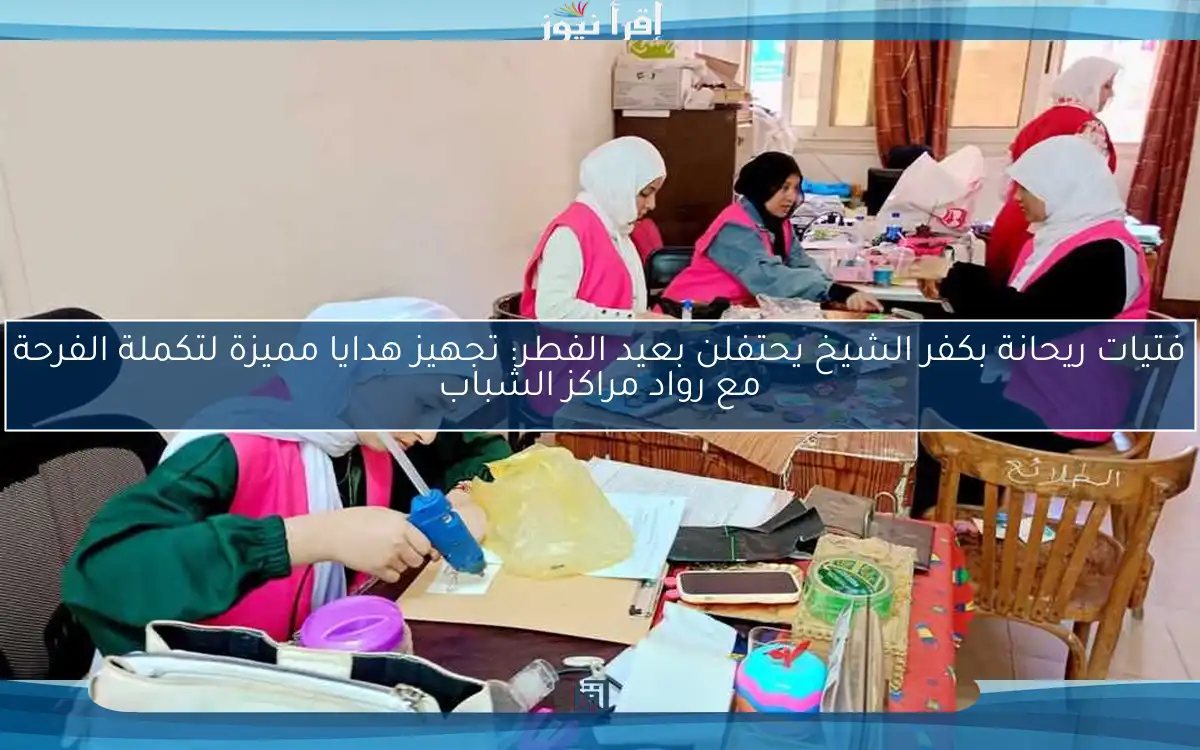فتيات ريحانة بكفر الشيخ يحتفلن بعيد الفطر: تجهيز هدايا مميزة لتكملة الفرحة مع رواد مراكز الشباب
