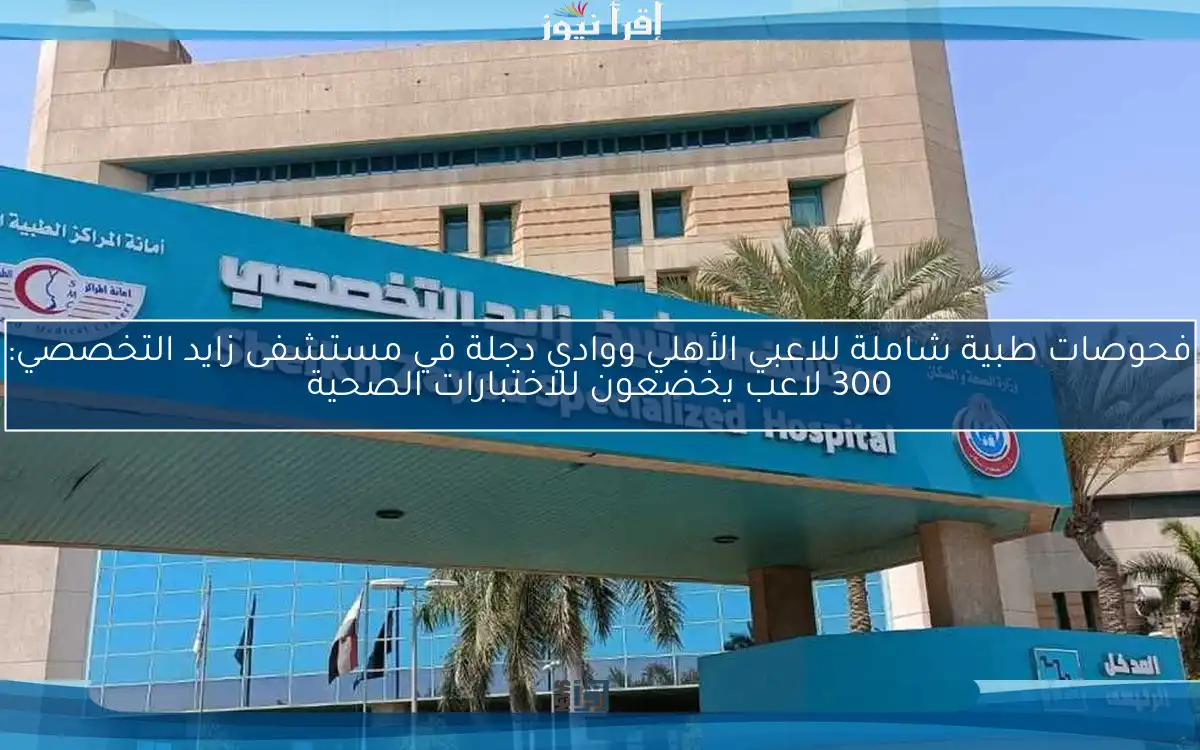 فحوصات طبية شاملة للاعبي الأهلي ووادي دجلة في مستشفى زايد التخصصي: 300 لاعب يخضعون للاختبارات الصحية