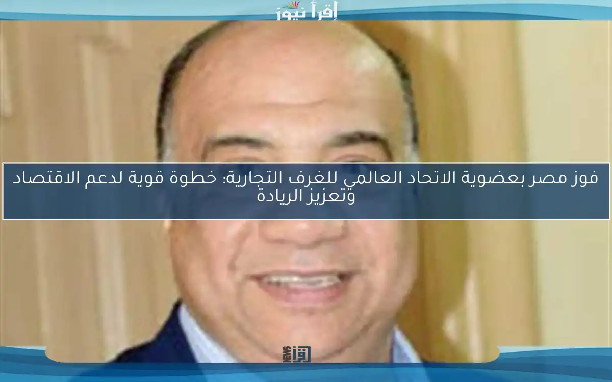 فوز مصر بعضوية الاتحاد العالمي للغرف التجارية: خطوة قوية لدعم الاقتصاد وتعزيز الريادة