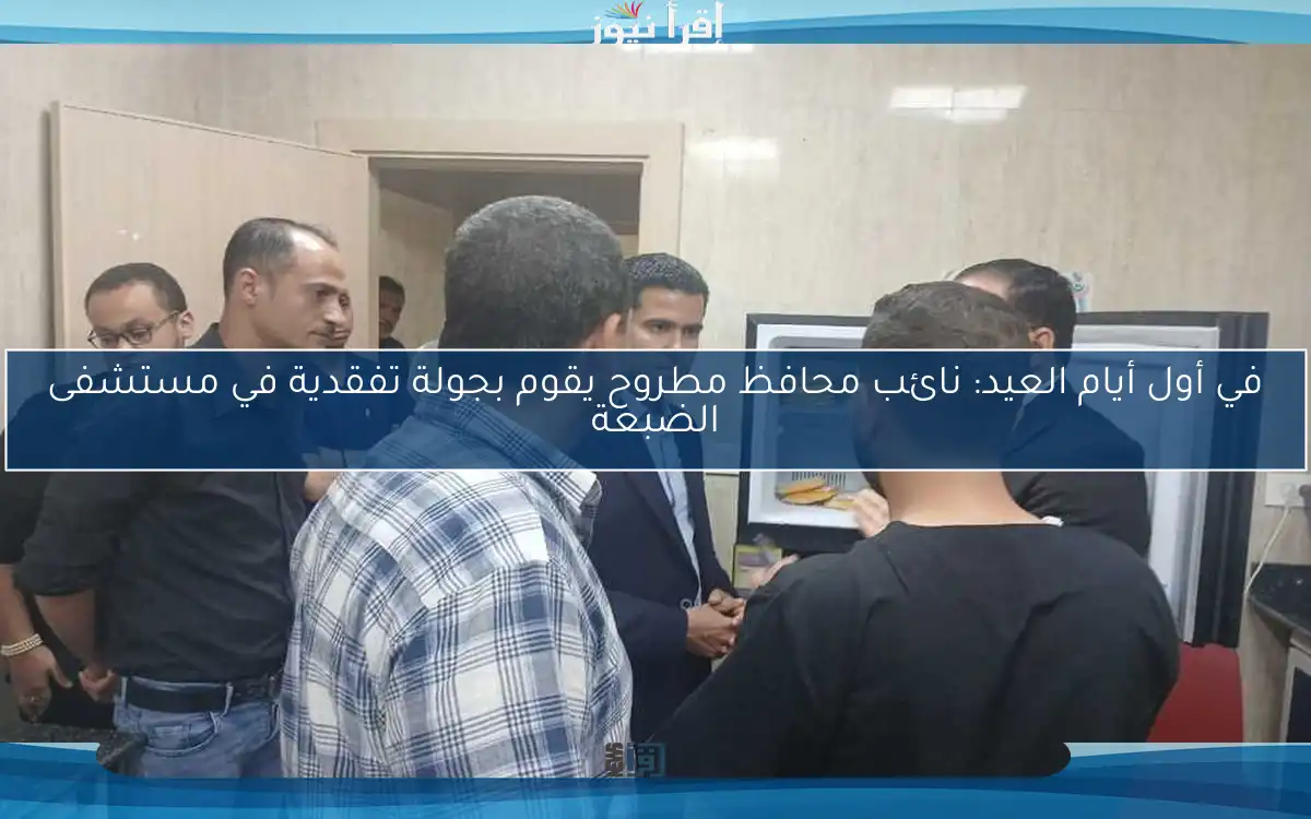 في أول أيام العيد: نائب محافظ مطروح يقوم بجولة تفقدية في مستشفى الضبعة