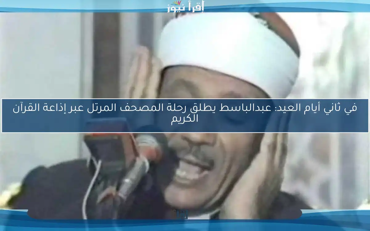 في ثاني أيام العيد: عبدالباسط يطلق رحلة المصحف المرتل عبر إذاعة القرآن الكريم